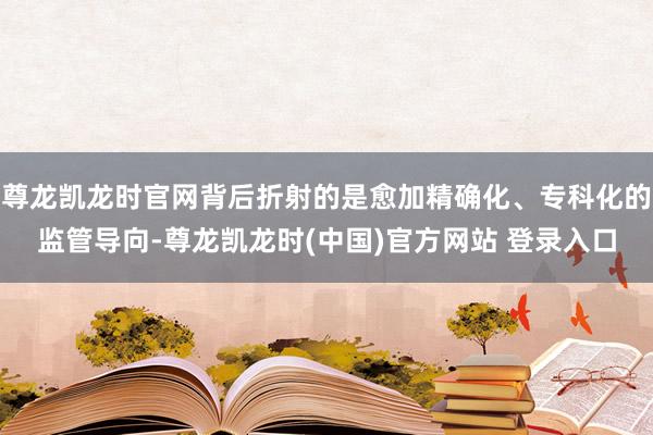 尊龙凯龙时官网背后折射的是愈加精确化、专科化的监管导向-尊龙凯龙时(中国)官方网站 登录入口