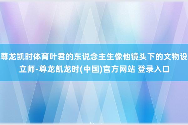 尊龙凯时体育叶君的东说念主生像他镜头下的文物设立师-尊龙凯龙时(中国)官方网站 登录入口