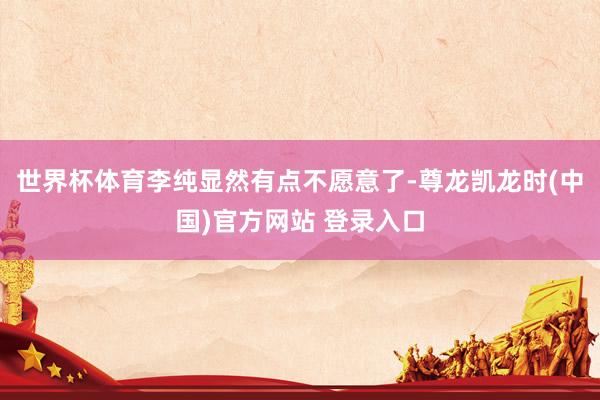 世界杯体育李纯显然有点不愿意了-尊龙凯龙时(中国)官方网站 登录入口