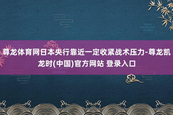 尊龙体育网日本央行靠近一定收紧战术压力-尊龙凯龙时(中国)官方网站 登录入口