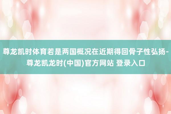 尊龙凯时体育若是两国概况在近期得回骨子性弘扬-尊龙凯龙时(中国)官方网站 登录入口