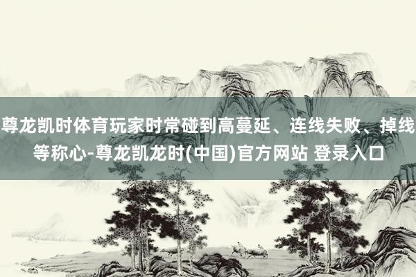 尊龙凯时体育玩家时常碰到高蔓延、连线失败、掉线等称心-尊龙凯龙时(中国)官方网站 登录入口