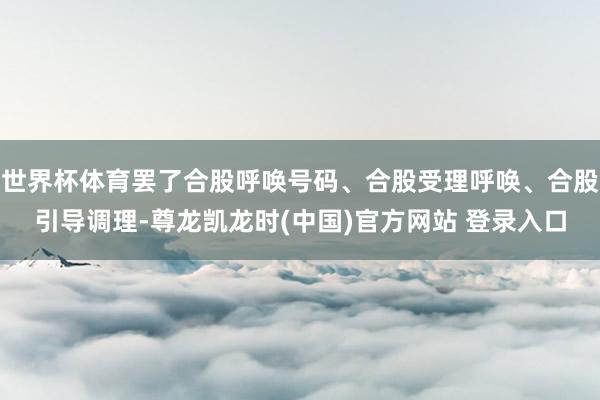世界杯体育罢了合股呼唤号码、合股受理呼唤、合股引导调理-尊龙凯龙时(中国)官方网站 登录入口