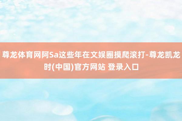 尊龙体育网阿Sa这些年在文娱圈摸爬滚打-尊龙凯龙时(中国)官方网站 登录入口