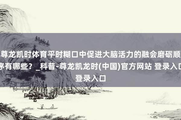 尊龙凯时体育平时糊口中促进大脑活力的融会磨砺顺序有哪些？_科普-尊龙凯龙时(中国)官方网站 登录入口