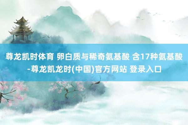尊龙凯时体育 卵白质与稀奇氨基酸 含17种氨基酸-尊龙凯龙时(中国)官方网站 登录入口