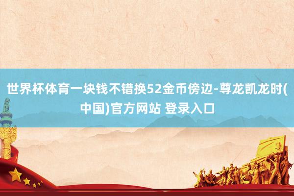 世界杯体育一块钱不错换52金币傍边-尊龙凯龙时(中国)官方网站 登录入口