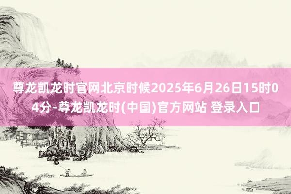尊龙凯龙时官网北京时候2025年6月26日15时04分-尊龙凯龙时(中国)官方网站 登录入口