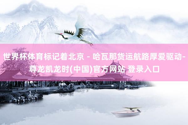 世界杯体育标记着北京－哈瓦那货运航路厚爱驱动-尊龙凯龙时(中国)官方网站 登录入口