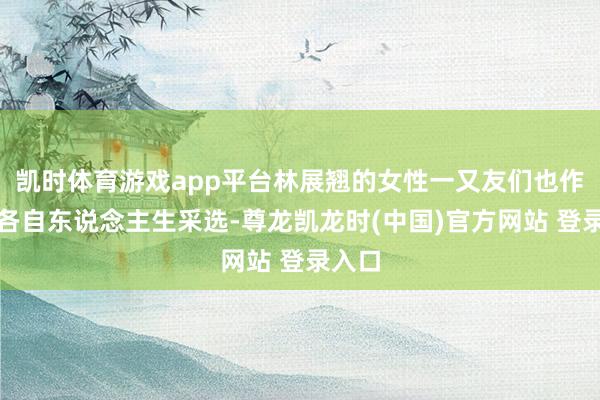 凯时体育游戏app平台林展翘的女性一又友们也作念出各自东说念主生采选-尊龙凯龙时(中国)官方网站 登录入口