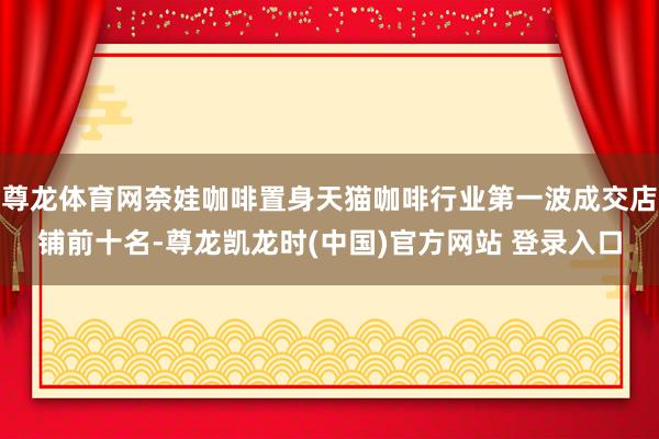 尊龙体育网奈娃咖啡置身天猫咖啡行业第一波成交店铺前十名-尊龙凯龙时(中国)官方网站 登录入口