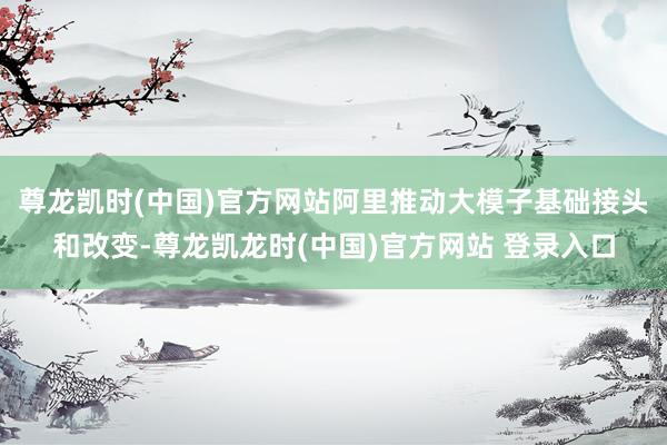 尊龙凯时(中国)官方网站阿里推动大模子基础接头和改变-尊龙凯龙时(中国)官方网站 登录入口