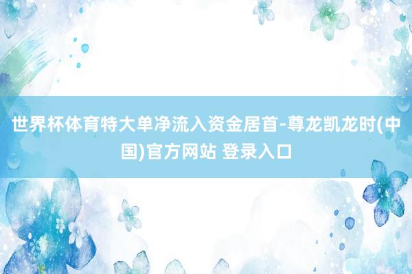 世界杯体育特大单净流入资金居首-尊龙凯龙时(中国)官方网站 登录入口