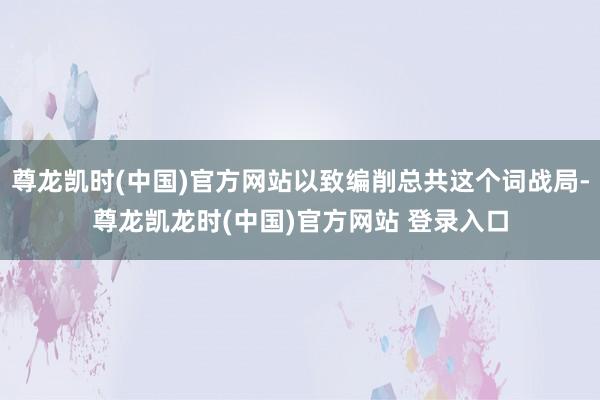 尊龙凯时(中国)官方网站以致编削总共这个词战局-尊龙凯龙时(中国)官方网站 登录入口