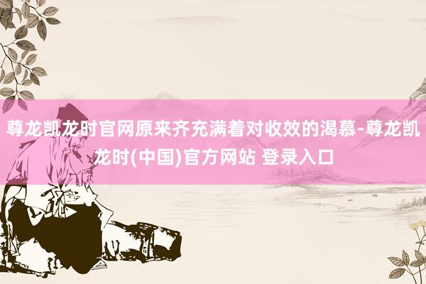 尊龙凯龙时官网原来齐充满着对收效的渴慕-尊龙凯龙时(中国)官方网站 登录入口
