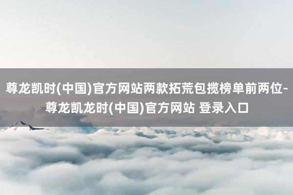 尊龙凯时(中国)官方网站两款拓荒包揽榜单前两位-尊龙凯龙时(中国)官方网站 登录入口