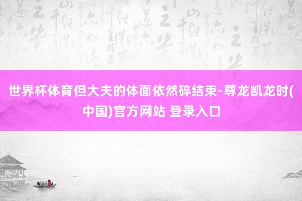 世界杯体育但大夫的体面依然碎结束-尊龙凯龙时(中国)官方网站 登录入口