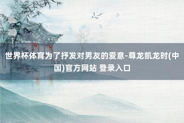 世界杯体育为了抒发对男友的爱意-尊龙凯龙时(中国)官方网站 登录入口