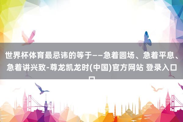 世界杯体育最忌讳的等于——急着圆场、急着平息、急着讲兴致-尊龙凯龙时(中国)官方网站 登录入口