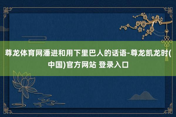 尊龙体育网潘进和用下里巴人的话语-尊龙凯龙时(中国)官方网站 登录入口