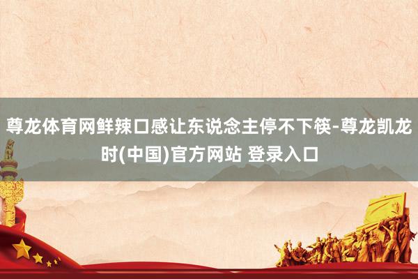 尊龙体育网鲜辣口感让东说念主停不下筷-尊龙凯龙时(中国)官方网站 登录入口