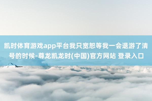 凯时体育游戏app平台我只宽恕等我一会退游了清号的时候-尊龙凯龙时(中国)官方网站 登录入口