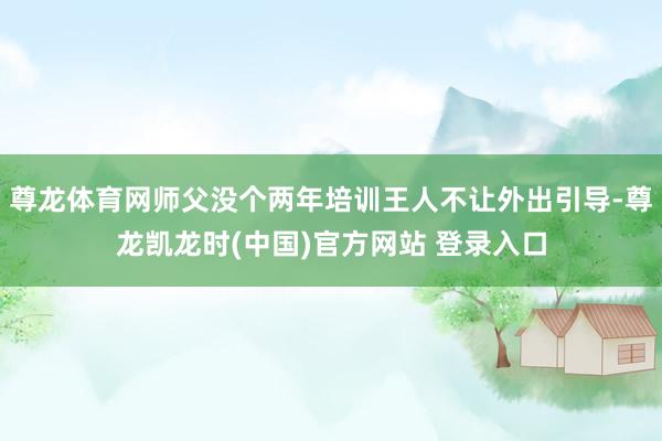 尊龙体育网师父没个两年培训王人不让外出引导-尊龙凯龙时(中国)官方网站 登录入口