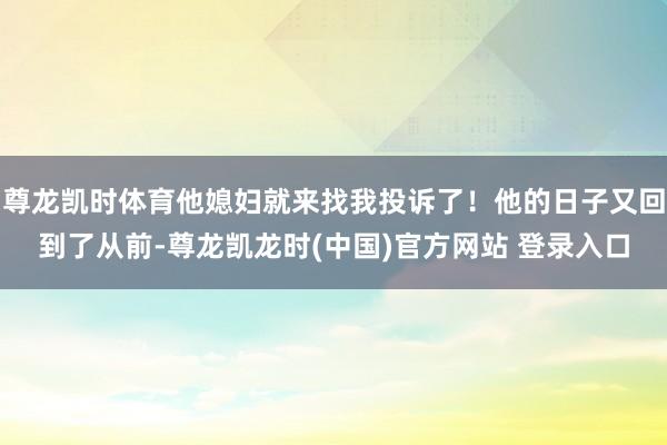 尊龙凯时体育他媳妇就来找我投诉了！他的日子又回到了从前-尊龙凯龙时(中国)官方网站 登录入口