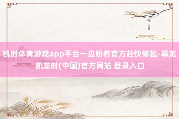 凯时体育游戏app平台一边盼着官方赶快修起-尊龙凯龙时(中国)官方网站 登录入口