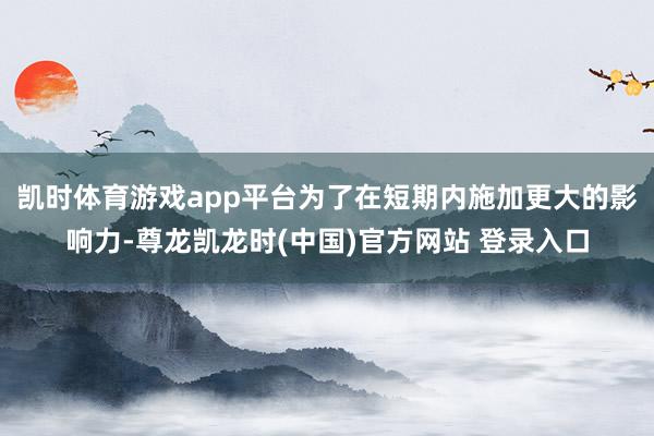 凯时体育游戏app平台为了在短期内施加更大的影响力-尊龙凯龙时(中国)官方网站 登录入口