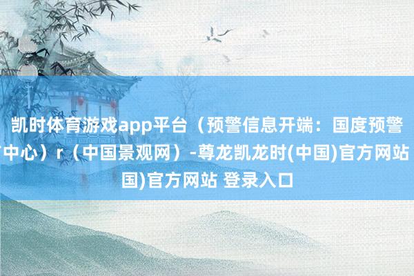 凯时体育游戏app平台（预警信息开端：国度预警信息发布中心）r（中国景观网）-尊龙凯龙时(中国)官方网站 登录入口