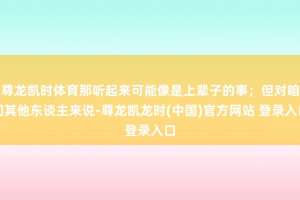 尊龙凯时体育那听起来可能像是上辈子的事；但对咱们其他东谈主来说-尊龙凯龙时(中国)官方网站 登录入口