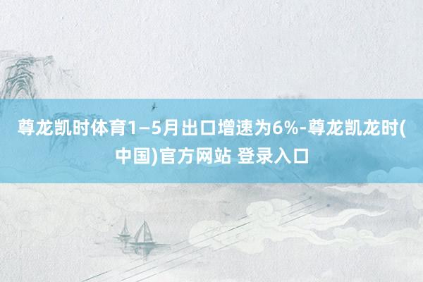 尊龙凯时体育1—5月出口增速为6%-尊龙凯龙时(中国)官方网站 登录入口