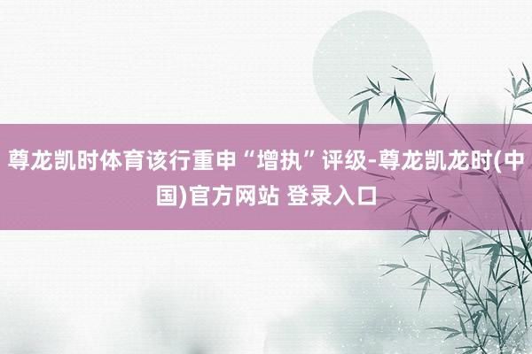尊龙凯时体育该行重申“增执”评级-尊龙凯龙时(中国)官方网站 登录入口