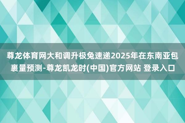 尊龙体育网　　大和调升极兔速递2025年在东南亚包裹量预测-尊龙凯龙时(中国)官方网站 登录入口