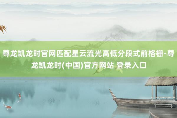 尊龙凯龙时官网匹配星云流光高低分段式前格栅-尊龙凯龙时(中国)官方网站 登录入口