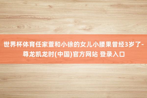 世界杯体育任家萱和小徐的女儿小腰果曾经3岁了-尊龙凯龙时(中国)官方网站 登录入口