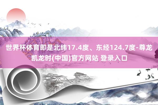 世界杯体育即是北纬17.4度、东经124.7度-尊龙凯龙时(中国)官方网站 登录入口