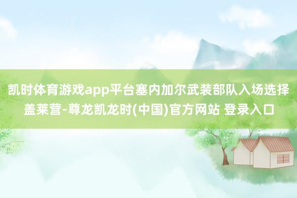 凯时体育游戏app平台塞内加尔武装部队入场选择盖莱营-尊龙凯龙时(中国)官方网站 登录入口