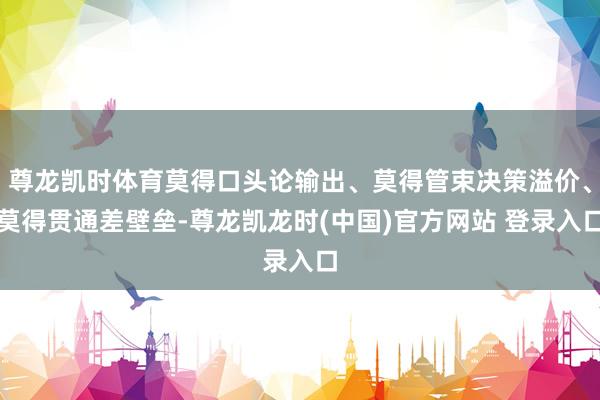 尊龙凯时体育莫得口头论输出、莫得管束决策溢价、莫得贯通差壁垒-尊龙凯龙时(中国)官方网站 登录入口