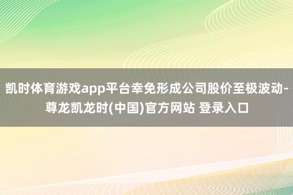 凯时体育游戏app平台幸免形成公司股价至极波动-尊龙凯龙时(中国)官方网站 登录入口
