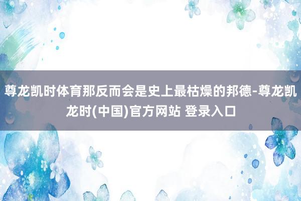 尊龙凯时体育那反而会是史上最枯燥的邦德-尊龙凯龙时(中国)官方网站 登录入口