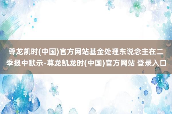 尊龙凯时(中国)官方网站 基金处理东说念主在二季报中默示-尊龙凯龙时(中国)官方网站 登录入口
