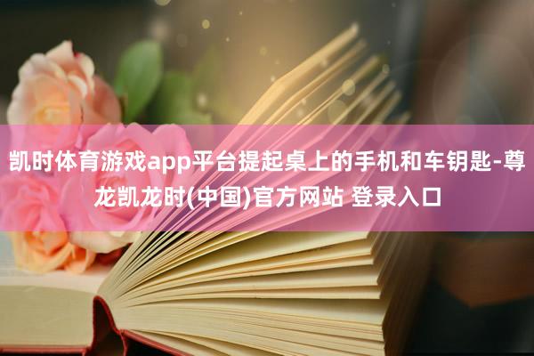 凯时体育游戏app平台提起桌上的手机和车钥匙-尊龙凯龙时(中国)官方网站 登录入口
