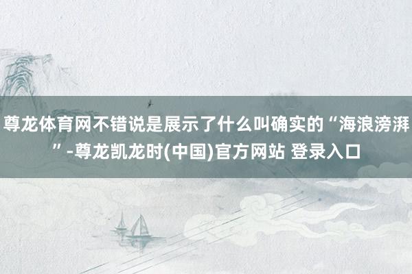 尊龙体育网不错说是展示了什么叫确实的“海浪滂湃”-尊龙凯龙时(中国)官方网站 登录入口