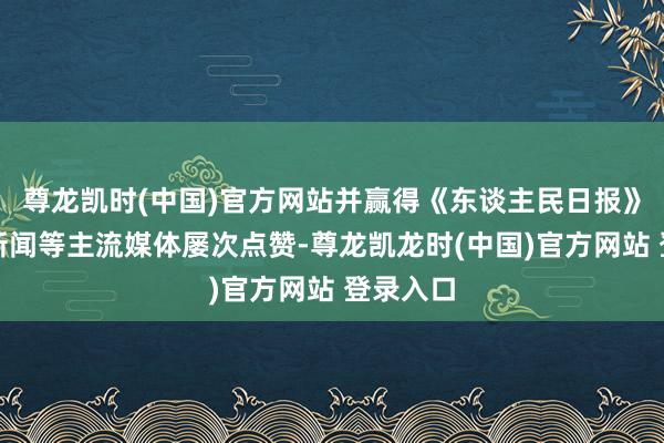 尊龙凯时(中国)官方网站并赢得《东谈主民日报》、央视新闻等主流媒体屡次点赞-尊龙凯龙时(中国)官方网站 登录入口
