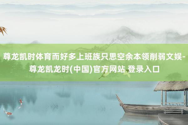 尊龙凯时体育而好多上班族只思空余本领削弱文娱-尊龙凯龙时(中国)官方网站 登录入口