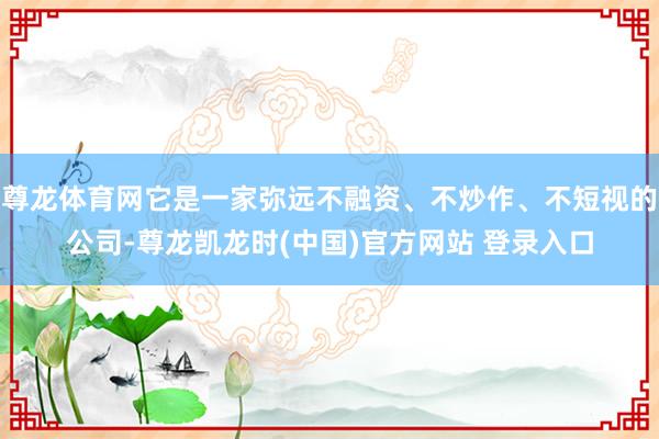 尊龙体育网它是一家弥远不融资、不炒作、不短视的公司-尊龙凯龙时(中国)官方网站 登录入口