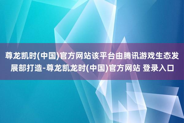 尊龙凯时(中国)官方网站该平台由腾讯游戏生态发展部打造-尊龙凯龙时(中国)官方网站 登录入口