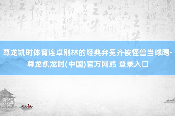 尊龙凯时体育连卓别林的经典弁冕齐被怪兽当球踢-尊龙凯龙时(中国)官方网站 登录入口